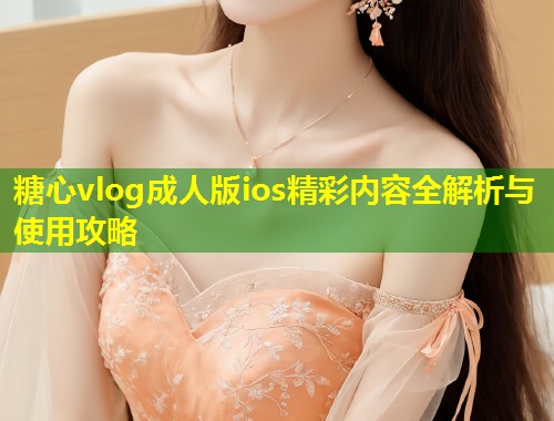 糖心vlog成人版ios精彩内容全解析与使用攻略