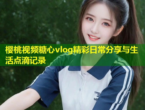 樱桃视频糖心vlog精彩日常分享与生活点滴记录