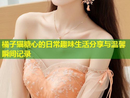 橘子猫糖心的日常趣味生活分享与温馨瞬间记录
