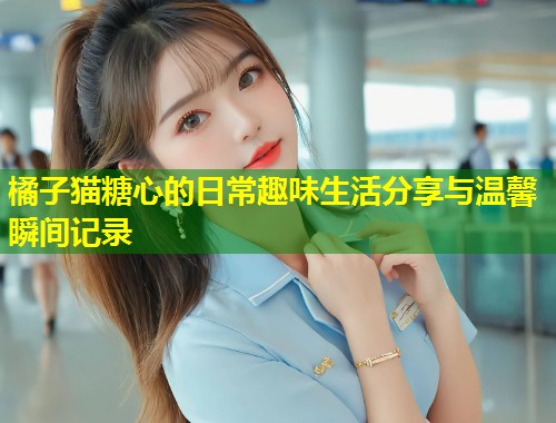 橘子猫糖心的日常趣味生活分享与温馨瞬间记录
