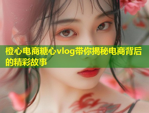 橙心电商糖心vlog带你揭秘电商背后的精彩故事