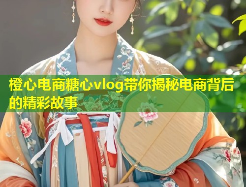 橙心电商糖心vlog带你揭秘电商背后的精彩故事