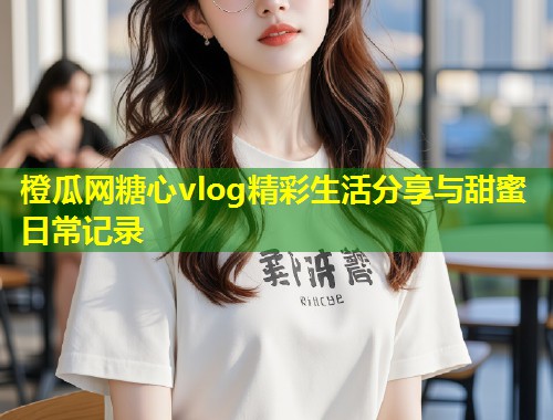 橙瓜网糖心vlog精彩生活分享与甜蜜日常记录