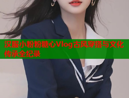 汉服小粉粉糖心Vlog古风穿搭与文化传承全纪录