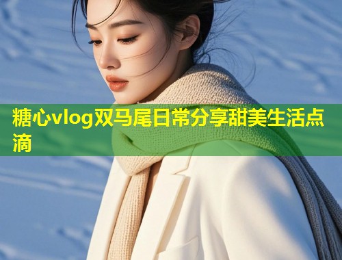 糖心vlog双马尾日常分享甜美生活点滴