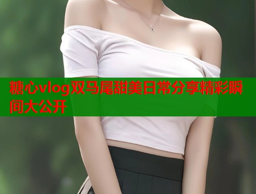 糖心vlog双马尾甜美日常分享精彩瞬间大公开