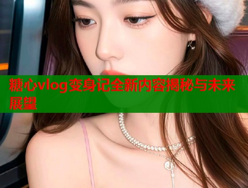 糖心vlog变身记全新内容揭秘与未来展望