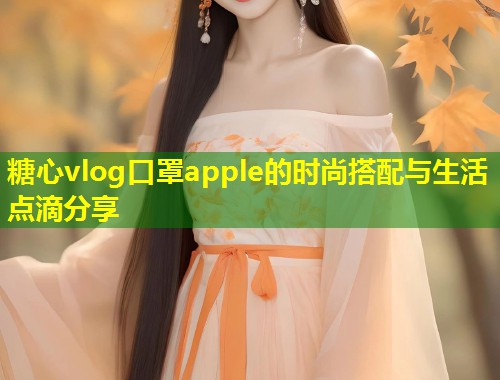 糖心vlog口罩apple的时尚搭配与生活点滴分享