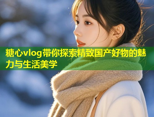 糖心vlog带你探索精致国产好物的魅力与生活美学