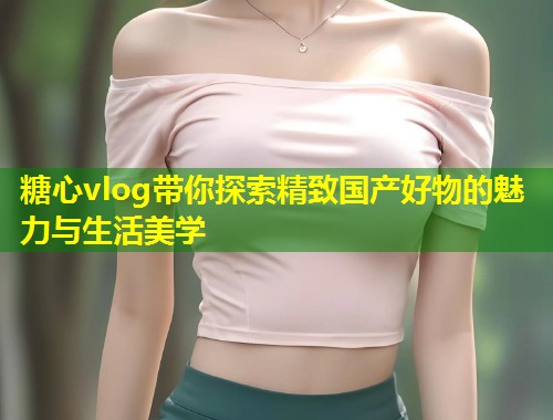 糖心vlog带你探索精致国产好物的魅力与生活美学