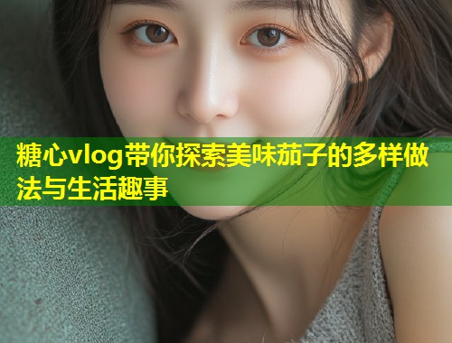 糖心vlog带你探索美味茄子的多样做法与生活趣事