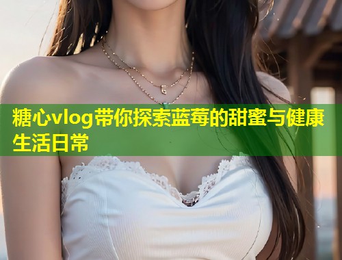 糖心vlog带你探索蓝莓的甜蜜与健康生活日常
