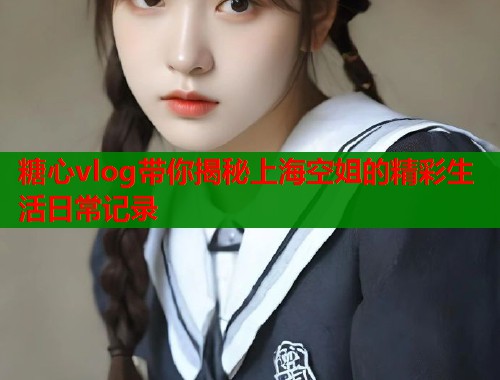 糖心vlog带你揭秘上海空姐的精彩生活日常记录
