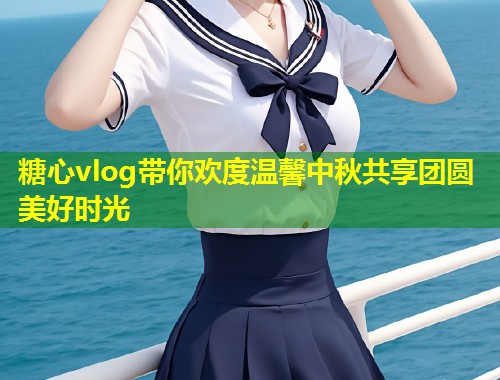 糖心vlog带你欢度温馨中秋共享团圆美好时光