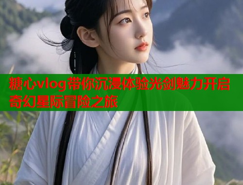 糖心vlog带你沉浸体验光剑魅力开启奇幻星际冒险之旅