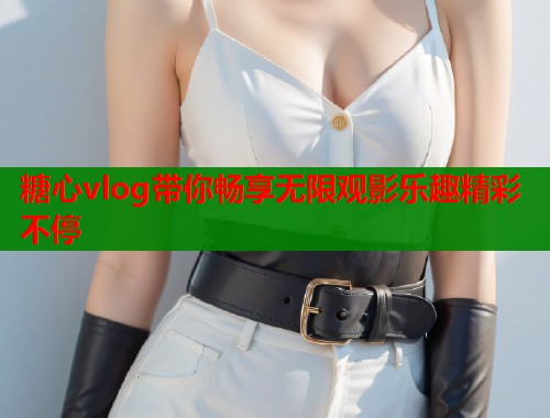 糖心vlog带你畅享无限观影乐趣精彩不停