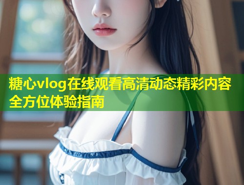 糖心vlog在线观看高清动态精彩内容全方位体验指南