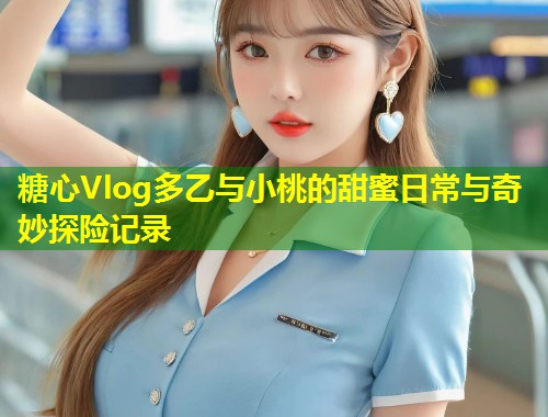 糖心Vlog多乙与小桃的甜蜜日常与奇妙探险记录