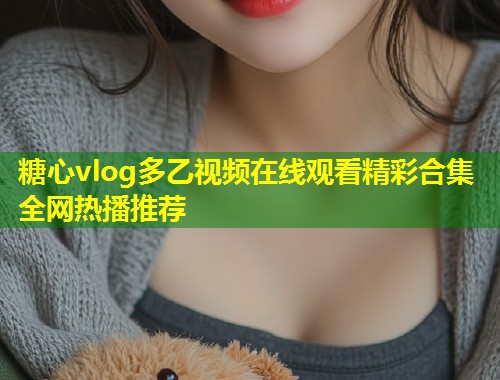 糖心vlog多乙视频在线观看精彩合集全网热播推荐