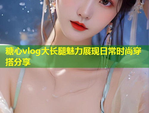 糖心vlog大长腿魅力展现日常时尚穿搭分享