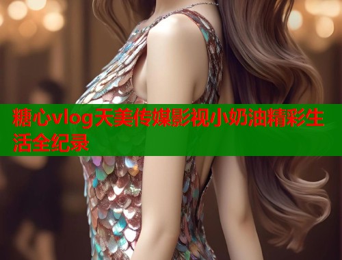 糖心vlog天美传媒影视小奶油精彩生活全纪录