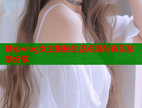 糖心vlog女主揭秘生活点滴与真实故事分享