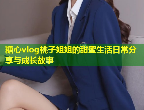 糖心vlog桃子姐姐的甜蜜生活日常分享与成长故事