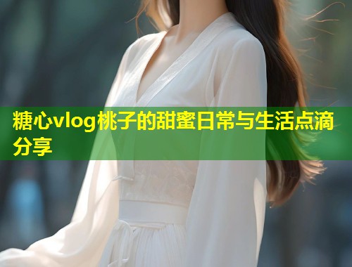 糖心vlog桃子的甜蜜日常与生活点滴分享