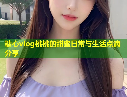 糖心vlog桃桃的甜蜜日常与生活点滴分享