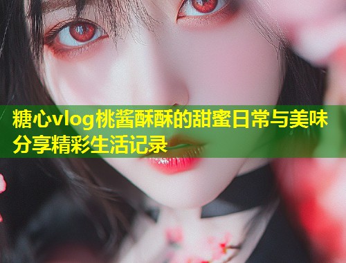 糖心vlog桃酱酥酥的甜蜜日常与美味分享精彩生活记录