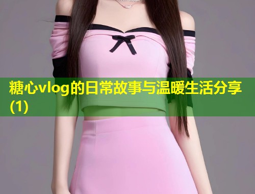 糖心vlog的日常故事与温暖生活分享(1)