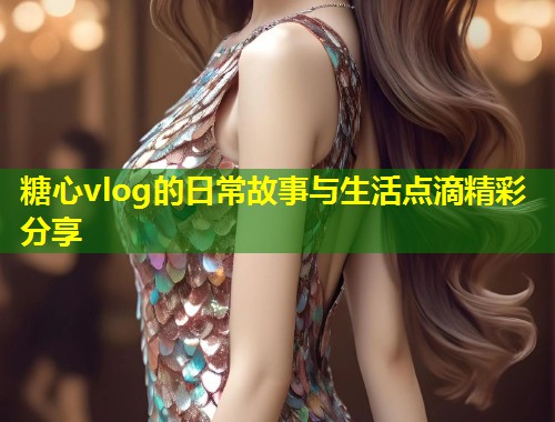 糖心vlog的日常故事与生活点滴精彩分享 糖心vlog的日常故事与生活点滴精彩分享