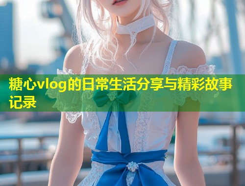 糖心vlog的日常生活分享与精彩故事记录