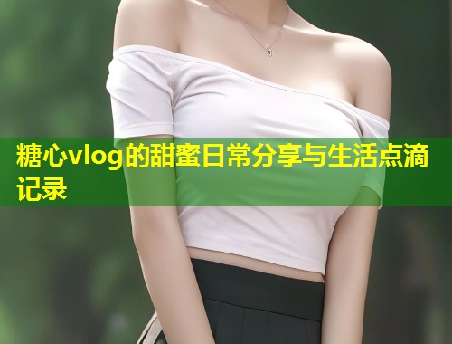 糖心vlog的甜蜜日常分享与生活点滴记录