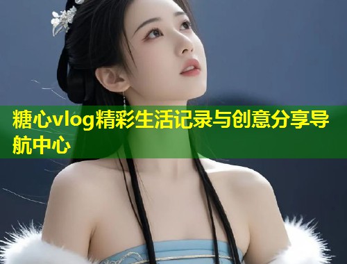糖心vlog精彩生活记录与创意分享导航中心