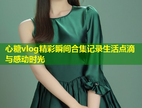 心糖vlog精彩瞬间合集记录生活点滴与感动时光