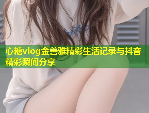 心糖vlog金善雅精彩生活记录与抖音精彩瞬间分享