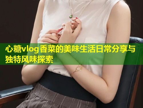 心糖vlog香菜的美味生活日常分享与独特风味探索