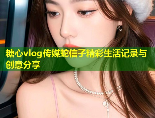 糖心vlog传媒蛇信子精彩生活记录与创意分享