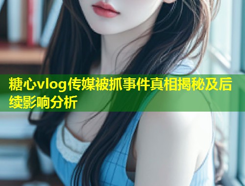 糖心vlog传媒被抓事件真相揭秘及后续影响分析