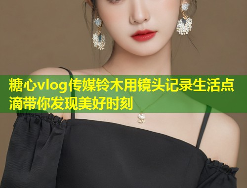 糖心vlog传媒铃木用镜头记录生活点滴带你发现美好时刻