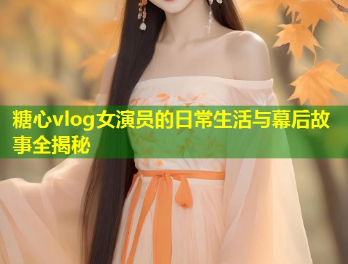 糖心vlog女演员的日常生活与幕后故事全揭秘