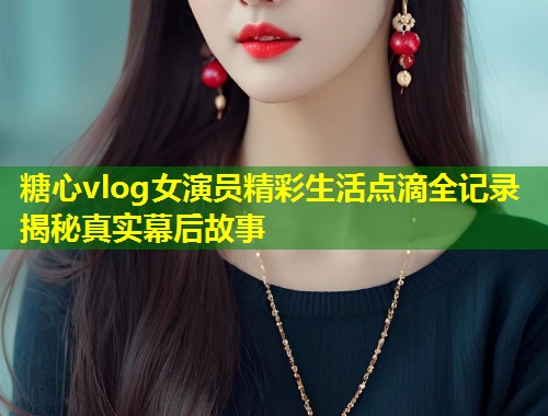 糖心vlog女演员精彩生活点滴全记录揭秘真实幕后故事 糖心vlog女演员精彩生活点滴全记录揭秘真实幕后故事