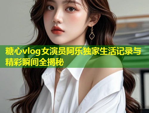 糖心vlog女演员阿乐独家生活记录与精彩瞬间全揭秘