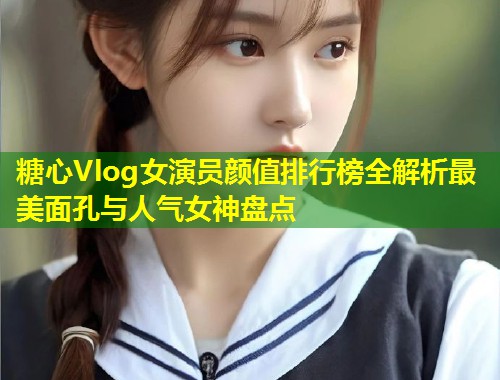 糖心Vlog女演员颜值排行榜全解析最美面孔与人气女神盘点
