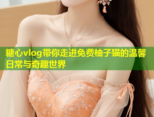 糖心vlog带你走进免费柚子猫的温馨日常与奇趣世界