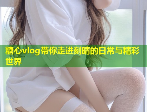 糖心vlog带你走进刻晴的日常与精彩世界
