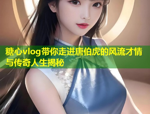 糖心vlog带你走进唐伯虎的风流才情与传奇人生揭秘