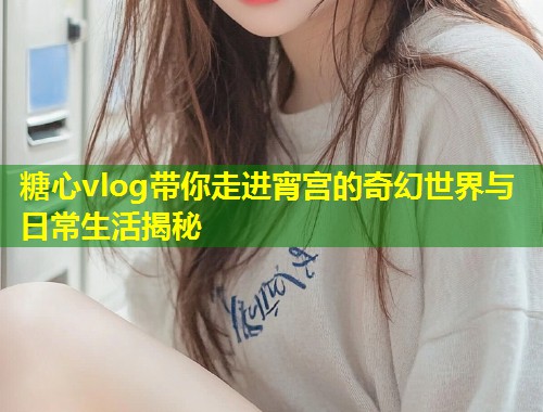糖心vlog带你走进宵宫的奇幻世界与日常生活揭秘