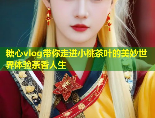 糖心vlog带你走进小桃茶叶的美妙世界体验茶香人生 糖心vlog带你走进小桃茶叶的美妙世界体验茶香人生